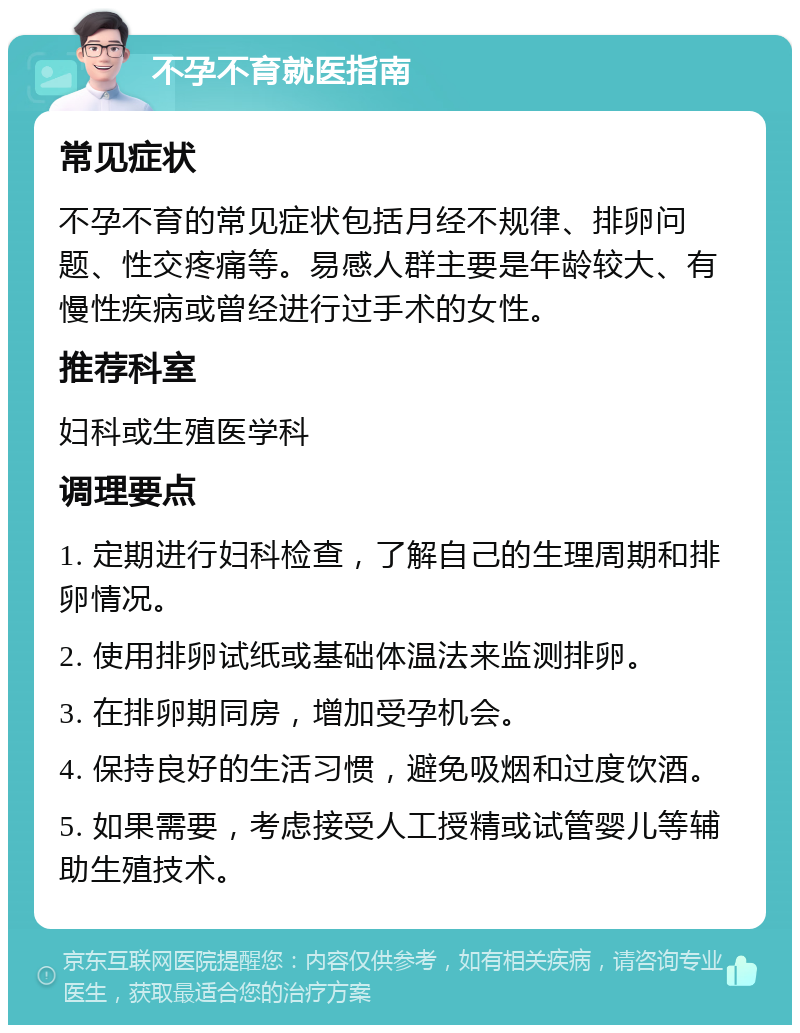 不孕不育就医指南 常见症状 不孕不育的常见症状包括月经不规律、排卵问题、性交疼痛等。易感人群主要是年龄较大、有慢性疾病或曾经进行过手术的女性。 推荐科室 妇科或生殖医学科 调理要点 1. 定期进行妇科检查，了解自己的生理周期和排卵情况。 2. 使用排卵试纸或基础体温法来监测排卵。 3. 在排卵期同房，增加受孕机会。 4. 保持良好的生活习惯，避免吸烟和过度饮酒。 5. 如果需要，考虑接受人工授精或试管婴儿等辅助生殖技术。