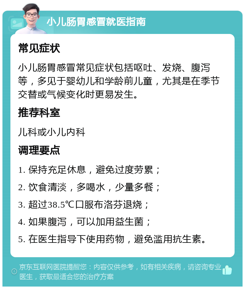 小儿肠胃感冒就医指南 常见症状 小儿肠胃感冒常见症状包括呕吐、发烧、腹泻等，多见于婴幼儿和学龄前儿童，尤其是在季节交替或气候变化时更易发生。 推荐科室 儿科或小儿内科 调理要点 1. 保持充足休息，避免过度劳累； 2. 饮食清淡，多喝水，少量多餐； 3. 超过38.5℃口服布洛芬退烧； 4. 如果腹泻，可以加用益生菌； 5. 在医生指导下使用药物，避免滥用抗生素。