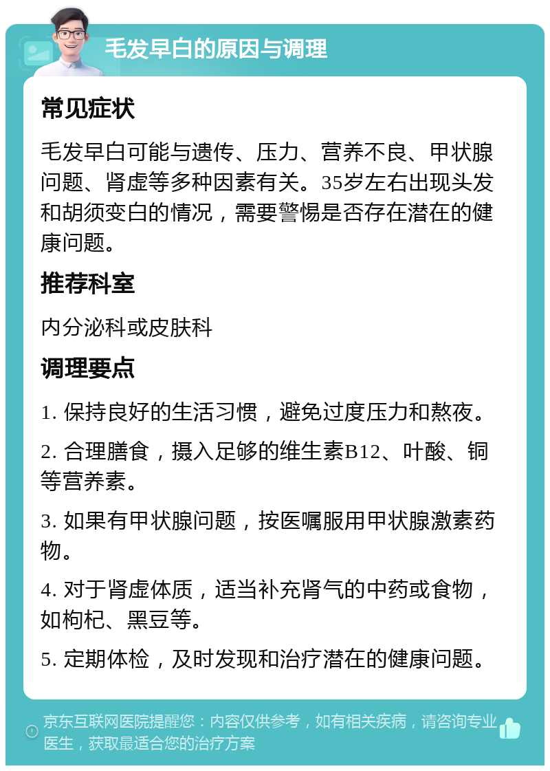 毛发早白的原因与调理 常见症状 毛发早白可能与遗传、压力、营养不良、甲状腺问题、肾虚等多种因素有关。35岁左右出现头发和胡须变白的情况，需要警惕是否存在潜在的健康问题。 推荐科室 内分泌科或皮肤科 调理要点 1. 保持良好的生活习惯，避免过度压力和熬夜。 2. 合理膳食，摄入足够的维生素B12、叶酸、铜等营养素。 3. 如果有甲状腺问题，按医嘱服用甲状腺激素药物。 4. 对于肾虚体质，适当补充肾气的中药或食物，如枸杞、黑豆等。 5. 定期体检，及时发现和治疗潜在的健康问题。