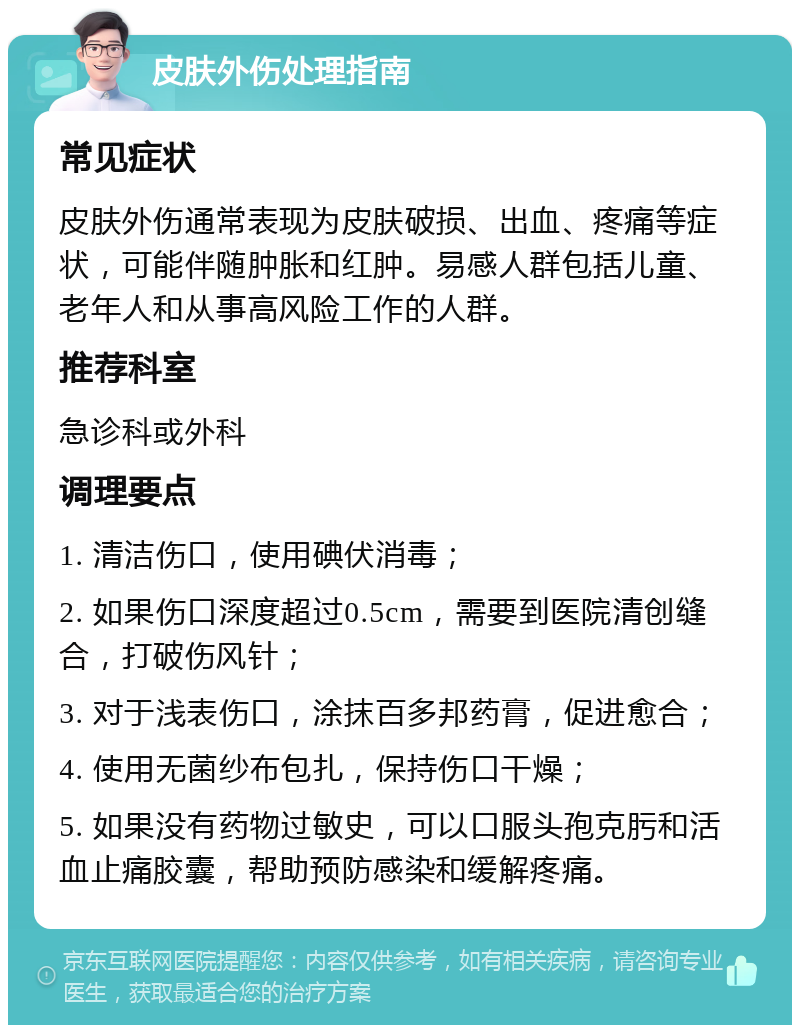 皮肤外伤处理指南 常见症状 皮肤外伤通常表现为皮肤破损、出血、疼痛等症状，可能伴随肿胀和红肿。易感人群包括儿童、老年人和从事高风险工作的人群。 推荐科室 急诊科或外科 调理要点 1. 清洁伤口，使用碘伏消毒； 2. 如果伤口深度超过0.5cm，需要到医院清创缝合，打破伤风针； 3. 对于浅表伤口，涂抹百多邦药膏，促进愈合； 4. 使用无菌纱布包扎，保持伤口干燥； 5. 如果没有药物过敏史，可以口服头孢克肟和活血止痛胶囊，帮助预防感染和缓解疼痛。