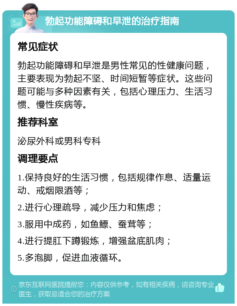 勃起功能障碍和早泄的治疗指南 常见症状 勃起功能障碍和早泄是男性常见的性健康问题，主要表现为勃起不坚、时间短暂等症状。这些问题可能与多种因素有关，包括心理压力、生活习惯、慢性疾病等。 推荐科室 泌尿外科或男科专科 调理要点 1.保持良好的生活习惯，包括规律作息、适量运动、戒烟限酒等； 2.进行心理疏导，减少压力和焦虑； 3.服用中成药，如鱼鳔、蚕茸等； 4.进行提肛下蹲锻炼，增强盆底肌肉； 5.多泡脚，促进血液循环。