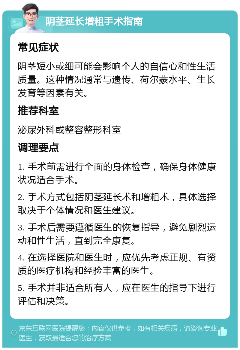 阴茎延长增粗手术指南 常见症状 阴茎短小或细可能会影响个人的自信心和性生活质量。这种情况通常与遗传、荷尔蒙水平、生长发育等因素有关。 推荐科室 泌尿外科或整容整形科室 调理要点 1. 手术前需进行全面的身体检查，确保身体健康状况适合手术。 2. 手术方式包括阴茎延长术和增粗术，具体选择取决于个体情况和医生建议。 3. 手术后需要遵循医生的恢复指导，避免剧烈运动和性生活，直到完全康复。 4. 在选择医院和医生时，应优先考虑正规、有资质的医疗机构和经验丰富的医生。 5. 手术并非适合所有人，应在医生的指导下进行评估和决策。