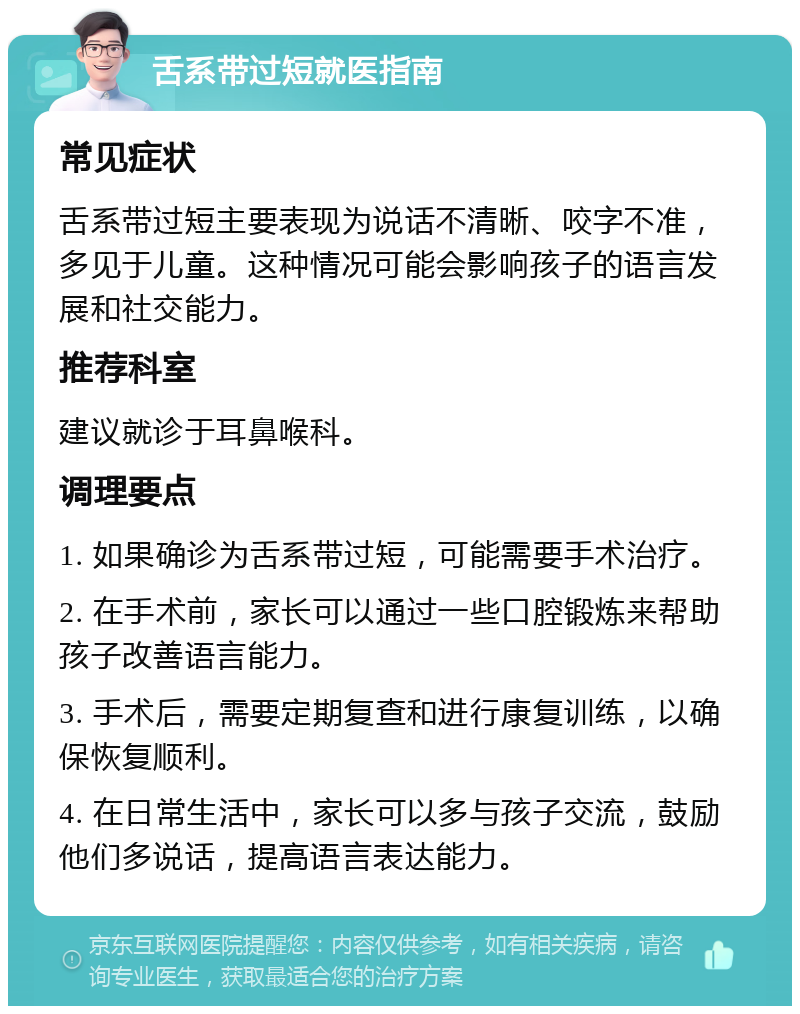 舌系带过短就医指南 常见症状 舌系带过短主要表现为说话不清晰、咬字不准，多见于儿童。这种情况可能会影响孩子的语言发展和社交能力。 推荐科室 建议就诊于耳鼻喉科。 调理要点 1. 如果确诊为舌系带过短，可能需要手术治疗。 2. 在手术前，家长可以通过一些口腔锻炼来帮助孩子改善语言能力。 3. 手术后，需要定期复查和进行康复训练，以确保恢复顺利。 4. 在日常生活中，家长可以多与孩子交流，鼓励他们多说话，提高语言表达能力。