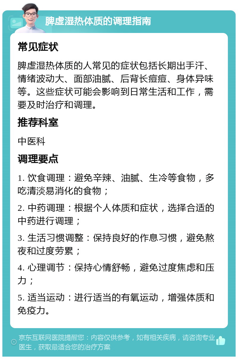 脾虚湿热体质的调理指南 常见症状 脾虚湿热体质的人常见的症状包括长期出手汗、情绪波动大、面部油腻、后背长痘痘、身体异味等。这些症状可能会影响到日常生活和工作，需要及时治疗和调理。 推荐科室 中医科 调理要点 1. 饮食调理：避免辛辣、油腻、生冷等食物，多吃清淡易消化的食物； 2. 中药调理：根据个人体质和症状，选择合适的中药进行调理； 3. 生活习惯调整：保持良好的作息习惯，避免熬夜和过度劳累； 4. 心理调节：保持心情舒畅，避免过度焦虑和压力； 5. 适当运动：进行适当的有氧运动，增强体质和免疫力。