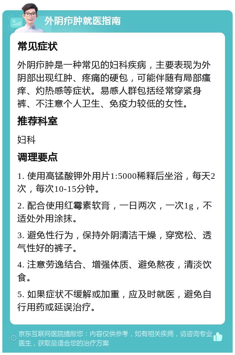 外阴疖肿就医指南 常见症状 外阴疖肿是一种常见的妇科疾病，主要表现为外阴部出现红肿、疼痛的硬包，可能伴随有局部瘙痒、灼热感等症状。易感人群包括经常穿紧身裤、不注意个人卫生、免疫力较低的女性。 推荐科室 妇科 调理要点 1. 使用高锰酸钾外用片1:5000稀释后坐浴，每天2次，每次10-15分钟。 2. 配合使用红霉素软膏，一日两次，一次1g，不适处外用涂抹。 3. 避免性行为，保持外阴清洁干燥，穿宽松、透气性好的裤子。 4. 注意劳逸结合、增强体质、避免熬夜，清淡饮食。 5. 如果症状不缓解或加重，应及时就医，避免自行用药或延误治疗。