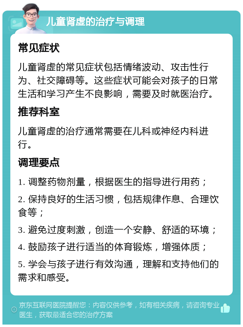 儿童肾虚的治疗与调理 常见症状 儿童肾虚的常见症状包括情绪波动、攻击性行为、社交障碍等。这些症状可能会对孩子的日常生活和学习产生不良影响，需要及时就医治疗。 推荐科室 儿童肾虚的治疗通常需要在儿科或神经内科进行。 调理要点 1. 调整药物剂量，根据医生的指导进行用药； 2. 保持良好的生活习惯，包括规律作息、合理饮食等； 3. 避免过度刺激，创造一个安静、舒适的环境； 4. 鼓励孩子进行适当的体育锻炼，增强体质； 5. 学会与孩子进行有效沟通，理解和支持他们的需求和感受。