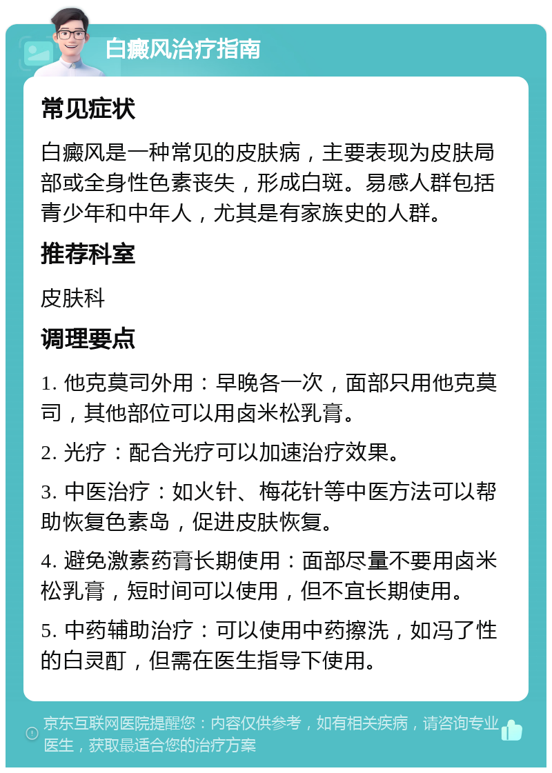 白癜风治疗指南 常见症状 白癜风是一种常见的皮肤病，主要表现为皮肤局部或全身性色素丧失，形成白斑。易感人群包括青少年和中年人，尤其是有家族史的人群。 推荐科室 皮肤科 调理要点 1. 他克莫司外用：早晚各一次，面部只用他克莫司，其他部位可以用卤米松乳膏。 2. 光疗：配合光疗可以加速治疗效果。 3. 中医治疗：如火针、梅花针等中医方法可以帮助恢复色素岛，促进皮肤恢复。 4. 避免激素药膏长期使用：面部尽量不要用卤米松乳膏，短时间可以使用，但不宜长期使用。 5. 中药辅助治疗：可以使用中药擦洗，如冯了性的白灵酊，但需在医生指导下使用。