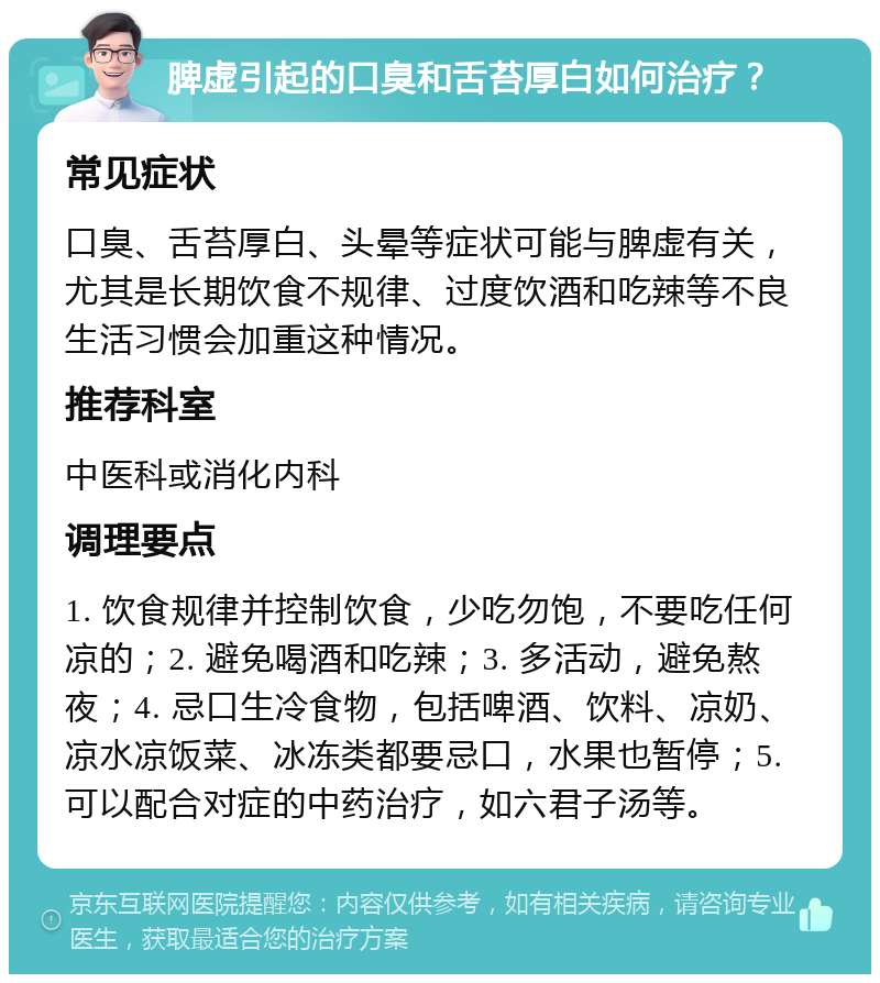 脾虚引起的口臭和舌苔厚白如何治疗？ 常见症状 口臭、舌苔厚白、头晕等症状可能与脾虚有关，尤其是长期饮食不规律、过度饮酒和吃辣等不良生活习惯会加重这种情况。 推荐科室 中医科或消化内科 调理要点 1. 饮食规律并控制饮食，少吃勿饱，不要吃任何凉的；2. 避免喝酒和吃辣；3. 多活动，避免熬夜；4. 忌口生冷食物，包括啤酒、饮料、凉奶、凉水凉饭菜、冰冻类都要忌口，水果也暂停；5. 可以配合对症的中药治疗，如六君子汤等。