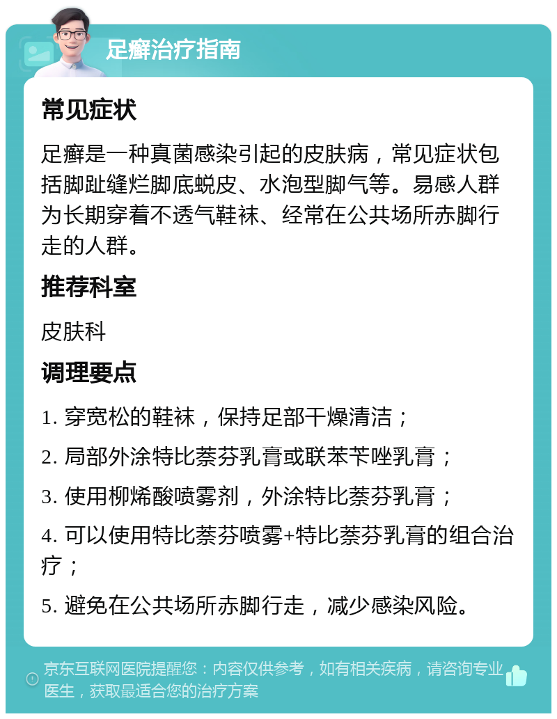 足癣治疗指南 常见症状 足癣是一种真菌感染引起的皮肤病，常见症状包括脚趾缝烂脚底蜕皮、水泡型脚气等。易感人群为长期穿着不透气鞋袜、经常在公共场所赤脚行走的人群。 推荐科室 皮肤科 调理要点 1. 穿宽松的鞋袜，保持足部干燥清洁； 2. 局部外涂特比萘芬乳膏或联苯苄唑乳膏； 3. 使用柳烯酸喷雾剂，外涂特比萘芬乳膏； 4. 可以使用特比萘芬喷雾+特比萘芬乳膏的组合治疗； 5. 避免在公共场所赤脚行走，减少感染风险。