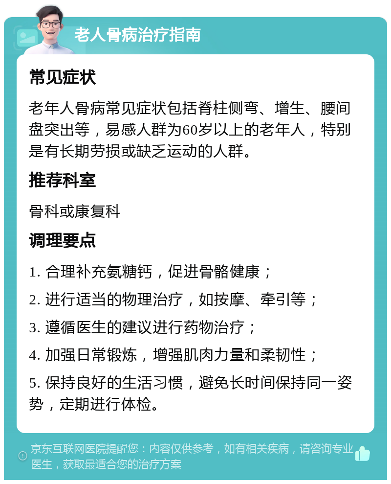 老人骨病治疗指南 常见症状 老年人骨病常见症状包括脊柱侧弯、增生、腰间盘突出等，易感人群为60岁以上的老年人，特别是有长期劳损或缺乏运动的人群。 推荐科室 骨科或康复科 调理要点 1. 合理补充氨糖钙，促进骨骼健康； 2. 进行适当的物理治疗，如按摩、牵引等； 3. 遵循医生的建议进行药物治疗； 4. 加强日常锻炼，增强肌肉力量和柔韧性； 5. 保持良好的生活习惯，避免长时间保持同一姿势，定期进行体检。