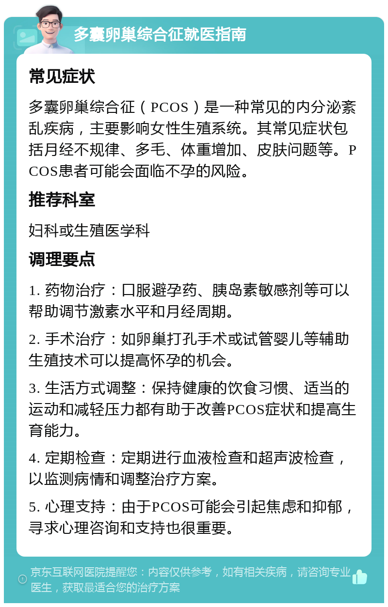 多囊卵巢综合征就医指南 常见症状 多囊卵巢综合征（PCOS）是一种常见的内分泌紊乱疾病，主要影响女性生殖系统。其常见症状包括月经不规律、多毛、体重增加、皮肤问题等。PCOS患者可能会面临不孕的风险。 推荐科室 妇科或生殖医学科 调理要点 1. 药物治疗：口服避孕药、胰岛素敏感剂等可以帮助调节激素水平和月经周期。 2. 手术治疗：如卵巢打孔手术或试管婴儿等辅助生殖技术可以提高怀孕的机会。 3. 生活方式调整：保持健康的饮食习惯、适当的运动和减轻压力都有助于改善PCOS症状和提高生育能力。 4. 定期检查：定期进行血液检查和超声波检查，以监测病情和调整治疗方案。 5. 心理支持：由于PCOS可能会引起焦虑和抑郁，寻求心理咨询和支持也很重要。