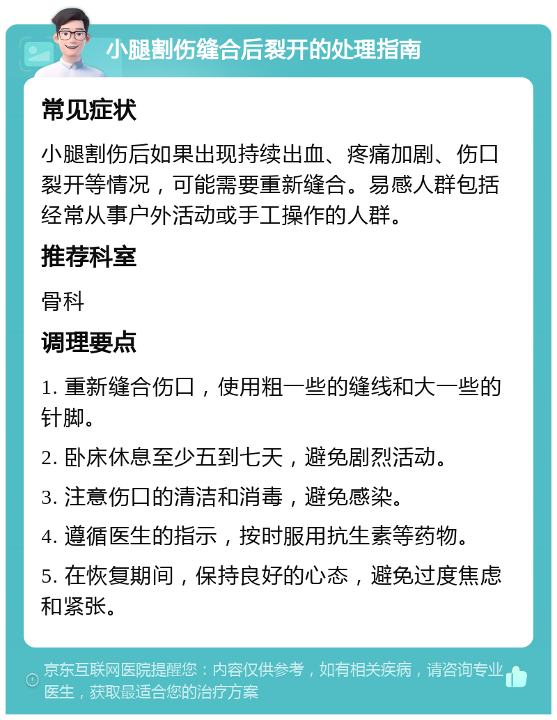 小腿割伤缝合后裂开的处理指南 常见症状 小腿割伤后如果出现持续出血、疼痛加剧、伤口裂开等情况，可能需要重新缝合。易感人群包括经常从事户外活动或手工操作的人群。 推荐科室 骨科 调理要点 1. 重新缝合伤口，使用粗一些的缝线和大一些的针脚。 2. 卧床休息至少五到七天，避免剧烈活动。 3. 注意伤口的清洁和消毒，避免感染。 4. 遵循医生的指示，按时服用抗生素等药物。 5. 在恢复期间，保持良好的心态，避免过度焦虑和紧张。