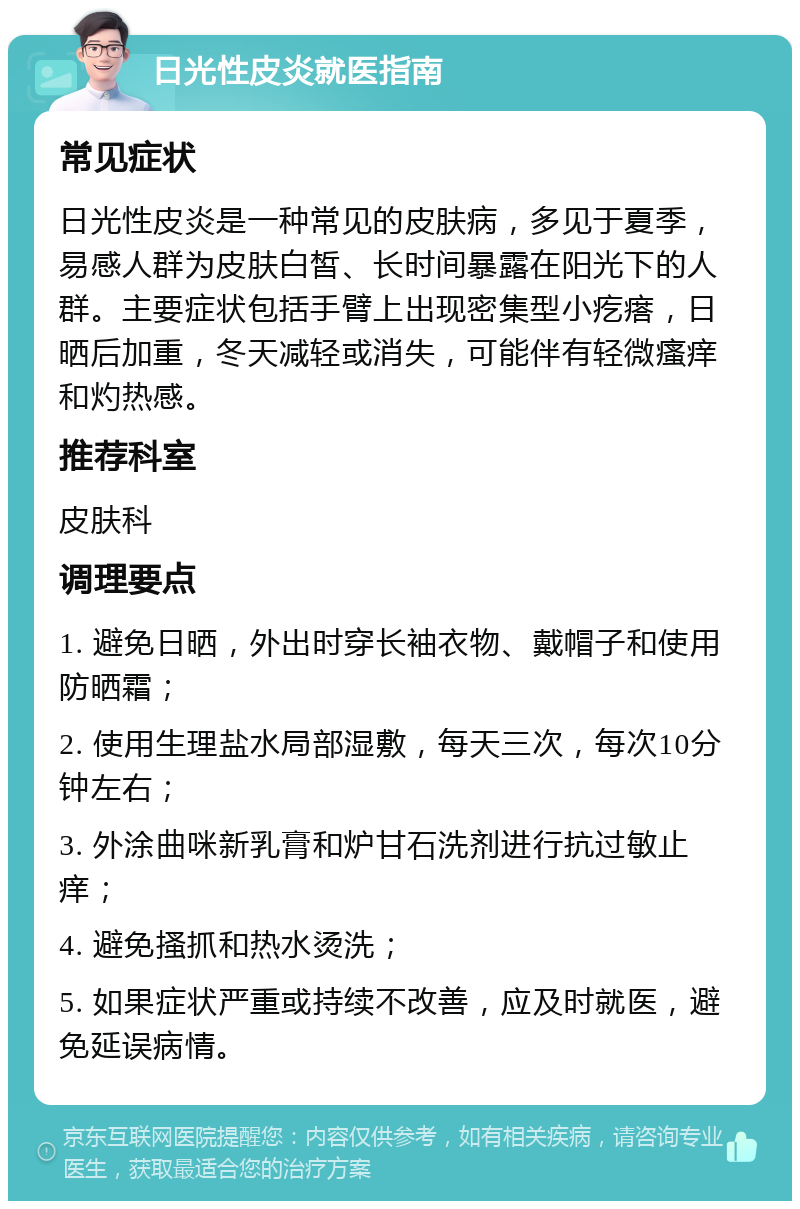 日光性皮炎就医指南 常见症状 日光性皮炎是一种常见的皮肤病，多见于夏季，易感人群为皮肤白皙、长时间暴露在阳光下的人群。主要症状包括手臂上出现密集型小疙瘩，日晒后加重，冬天减轻或消失，可能伴有轻微瘙痒和灼热感。 推荐科室 皮肤科 调理要点 1. 避免日晒，外出时穿长袖衣物、戴帽子和使用防晒霜； 2. 使用生理盐水局部湿敷，每天三次，每次10分钟左右； 3. 外涂曲咪新乳膏和炉甘石洗剂进行抗过敏止痒； 4. 避免搔抓和热水烫洗； 5. 如果症状严重或持续不改善，应及时就医，避免延误病情。