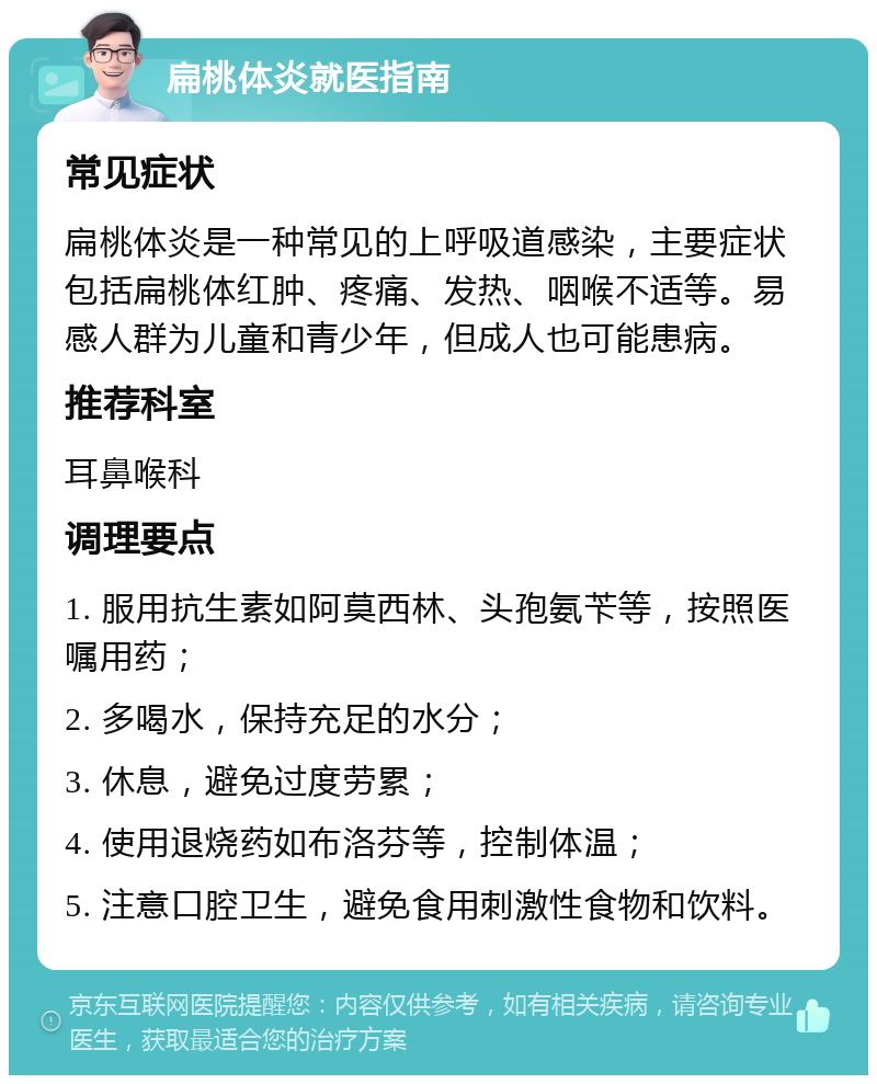 扁桃体炎就医指南 常见症状 扁桃体炎是一种常见的上呼吸道感染，主要症状包括扁桃体红肿、疼痛、发热、咽喉不适等。易感人群为儿童和青少年，但成人也可能患病。 推荐科室 耳鼻喉科 调理要点 1. 服用抗生素如阿莫西林、头孢氨苄等，按照医嘱用药； 2. 多喝水，保持充足的水分； 3. 休息，避免过度劳累； 4. 使用退烧药如布洛芬等，控制体温； 5. 注意口腔卫生，避免食用刺激性食物和饮料。