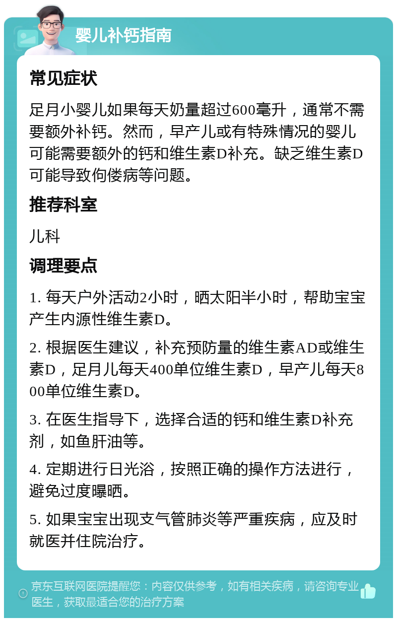 婴儿补钙指南 常见症状 足月小婴儿如果每天奶量超过600毫升，通常不需要额外补钙。然而，早产儿或有特殊情况的婴儿可能需要额外的钙和维生素D补充。缺乏维生素D可能导致佝偻病等问题。 推荐科室 儿科 调理要点 1. 每天户外活动2小时，晒太阳半小时，帮助宝宝产生内源性维生素D。 2. 根据医生建议，补充预防量的维生素AD或维生素D，足月儿每天400单位维生素D，早产儿每天800单位维生素D。 3. 在医生指导下，选择合适的钙和维生素D补充剂，如鱼肝油等。 4. 定期进行日光浴，按照正确的操作方法进行，避免过度曝晒。 5. 如果宝宝出现支气管肺炎等严重疾病，应及时就医并住院治疗。