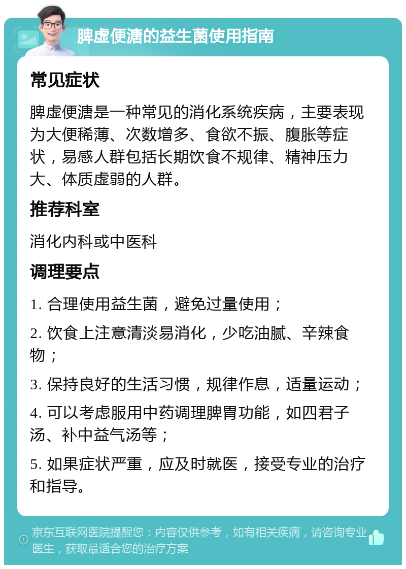 脾虚便溏的益生菌使用指南 常见症状 脾虚便溏是一种常见的消化系统疾病，主要表现为大便稀薄、次数增多、食欲不振、腹胀等症状，易感人群包括长期饮食不规律、精神压力大、体质虚弱的人群。 推荐科室 消化内科或中医科 调理要点 1. 合理使用益生菌，避免过量使用； 2. 饮食上注意清淡易消化，少吃油腻、辛辣食物； 3. 保持良好的生活习惯，规律作息，适量运动； 4. 可以考虑服用中药调理脾胃功能，如四君子汤、补中益气汤等； 5. 如果症状严重，应及时就医，接受专业的治疗和指导。