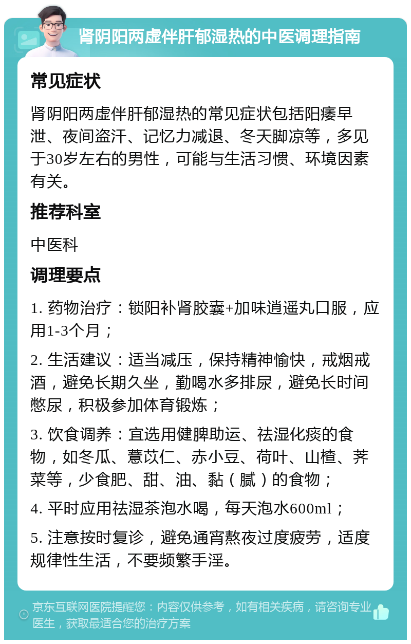 肾阴阳两虚伴肝郁湿热的中医调理指南 常见症状 肾阴阳两虚伴肝郁湿热的常见症状包括阳痿早泄、夜间盗汗、记忆力减退、冬天脚凉等，多见于30岁左右的男性，可能与生活习惯、环境因素有关。 推荐科室 中医科 调理要点 1. 药物治疗：锁阳补肾胶囊+加味逍遥丸口服，应用1-3个月； 2. 生活建议：适当减压，保持精神愉快，戒烟戒酒，避免长期久坐，勤喝水多排尿，避免长时间憋尿，积极参加体育锻炼； 3. 饮食调养：宜选用健脾助运、祛湿化痰的食物，如冬瓜、薏苡仁、赤小豆、荷叶、山楂、荠菜等，少食肥、甜、油、黏（腻）的食物； 4. 平时应用祛湿茶泡水喝，每天泡水600ml； 5. 注意按时复诊，避免通宵熬夜过度疲劳，适度规律性生活，不要频繁手淫。