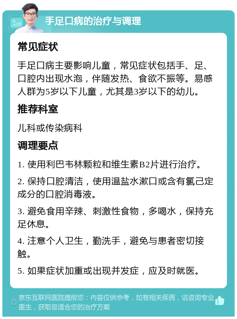 手足口病的治疗与调理 常见症状 手足口病主要影响儿童，常见症状包括手、足、口腔内出现水泡，伴随发热、食欲不振等。易感人群为5岁以下儿童，尤其是3岁以下的幼儿。 推荐科室 儿科或传染病科 调理要点 1. 使用利巴韦林颗粒和维生素B2片进行治疗。 2. 保持口腔清洁，使用温盐水漱口或含有氯己定成分的口腔消毒液。 3. 避免食用辛辣、刺激性食物，多喝水，保持充足休息。 4. 注意个人卫生，勤洗手，避免与患者密切接触。 5. 如果症状加重或出现并发症，应及时就医。