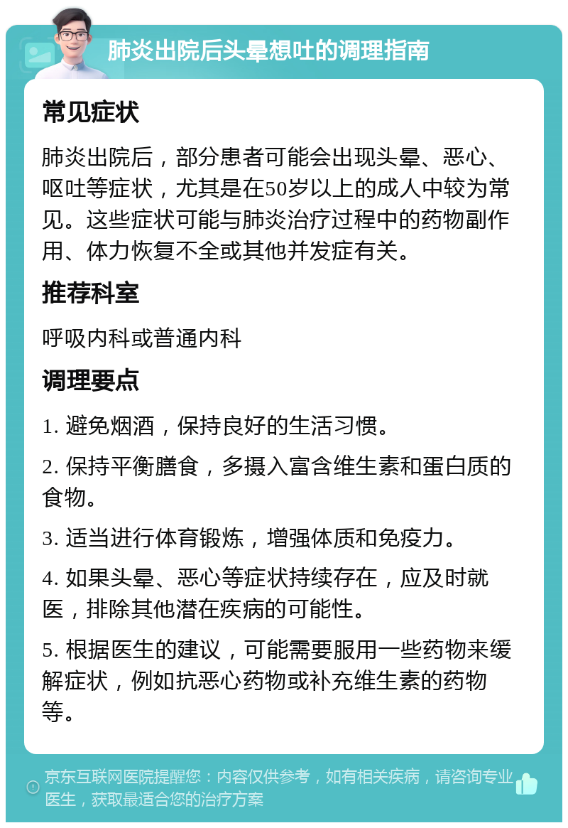 肺炎出院后头晕想吐的调理指南 常见症状 肺炎出院后，部分患者可能会出现头晕、恶心、呕吐等症状，尤其是在50岁以上的成人中较为常见。这些症状可能与肺炎治疗过程中的药物副作用、体力恢复不全或其他并发症有关。 推荐科室 呼吸内科或普通内科 调理要点 1. 避免烟酒，保持良好的生活习惯。 2. 保持平衡膳食，多摄入富含维生素和蛋白质的食物。 3. 适当进行体育锻炼，增强体质和免疫力。 4. 如果头晕、恶心等症状持续存在，应及时就医，排除其他潜在疾病的可能性。 5. 根据医生的建议，可能需要服用一些药物来缓解症状，例如抗恶心药物或补充维生素的药物等。