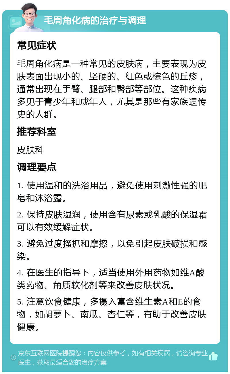 毛周角化病的治疗与调理 常见症状 毛周角化病是一种常见的皮肤病，主要表现为皮肤表面出现小的、坚硬的、红色或棕色的丘疹，通常出现在手臂、腿部和臀部等部位。这种疾病多见于青少年和成年人，尤其是那些有家族遗传史的人群。 推荐科室 皮肤科 调理要点 1. 使用温和的洗浴用品，避免使用刺激性强的肥皂和沐浴露。 2. 保持皮肤湿润，使用含有尿素或乳酸的保湿霜可以有效缓解症状。 3. 避免过度搔抓和摩擦，以免引起皮肤破损和感染。 4. 在医生的指导下，适当使用外用药物如维A酸类药物、角质软化剂等来改善皮肤状况。 5. 注意饮食健康，多摄入富含维生素A和E的食物，如胡萝卜、南瓜、杏仁等，有助于改善皮肤健康。