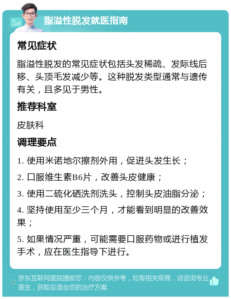 脂溢性脱发就医指南 常见症状 脂溢性脱发的常见症状包括头发稀疏、发际线后移、头顶毛发减少等。这种脱发类型通常与遗传有关，且多见于男性。 推荐科室 皮肤科 调理要点 1. 使用米诺地尔擦剂外用，促进头发生长； 2. 口服维生素B6片，改善头皮健康； 3. 使用二硫化硒洗剂洗头，控制头皮油脂分泌； 4. 坚持使用至少三个月，才能看到明显的改善效果； 5. 如果情况严重，可能需要口服药物或进行植发手术，应在医生指导下进行。