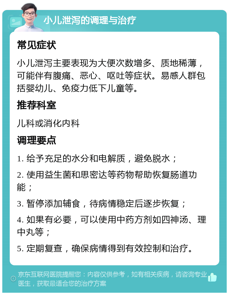 小儿泄泻的调理与治疗 常见症状 小儿泄泻主要表现为大便次数增多、质地稀薄，可能伴有腹痛、恶心、呕吐等症状。易感人群包括婴幼儿、免疫力低下儿童等。 推荐科室 儿科或消化内科 调理要点 1. 给予充足的水分和电解质，避免脱水； 2. 使用益生菌和思密达等药物帮助恢复肠道功能； 3. 暂停添加辅食，待病情稳定后逐步恢复； 4. 如果有必要，可以使用中药方剂如四神汤、理中丸等； 5. 定期复查，确保病情得到有效控制和治疗。