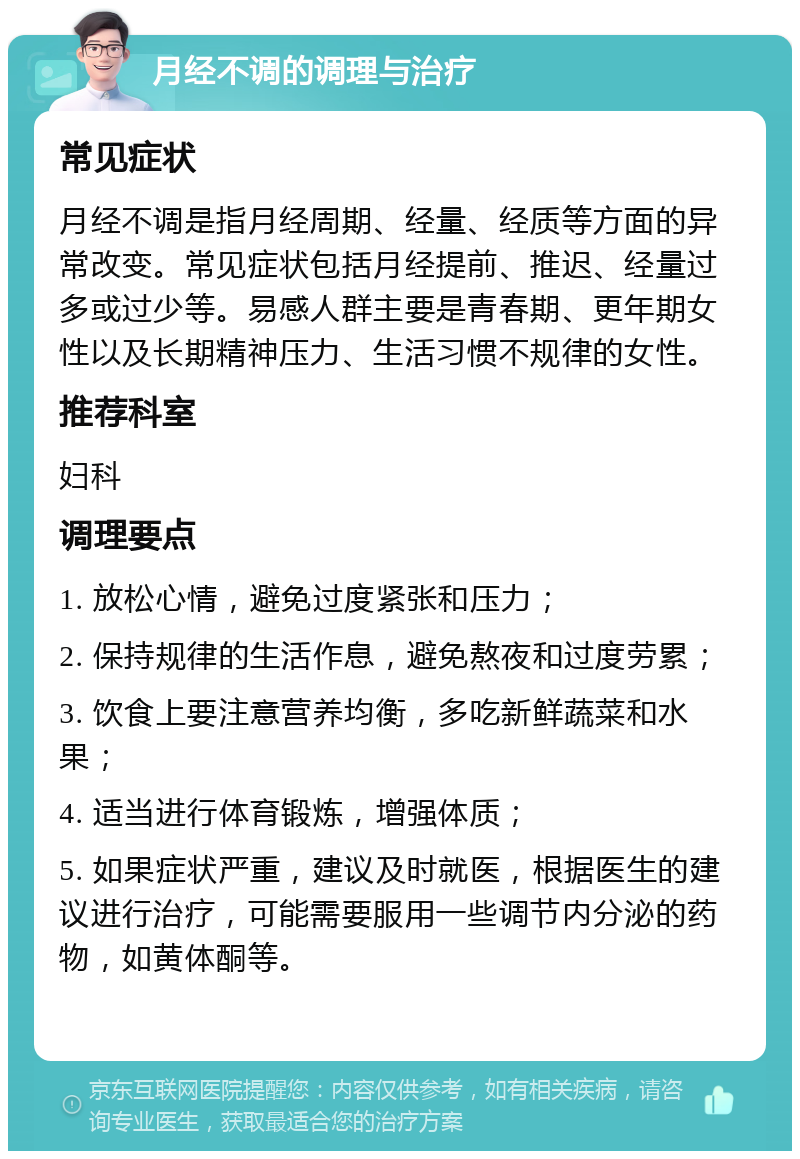 月经不调的调理与治疗 常见症状 月经不调是指月经周期、经量、经质等方面的异常改变。常见症状包括月经提前、推迟、经量过多或过少等。易感人群主要是青春期、更年期女性以及长期精神压力、生活习惯不规律的女性。 推荐科室 妇科 调理要点 1. 放松心情，避免过度紧张和压力； 2. 保持规律的生活作息，避免熬夜和过度劳累； 3. 饮食上要注意营养均衡，多吃新鲜蔬菜和水果； 4. 适当进行体育锻炼，增强体质； 5. 如果症状严重，建议及时就医，根据医生的建议进行治疗，可能需要服用一些调节内分泌的药物，如黄体酮等。