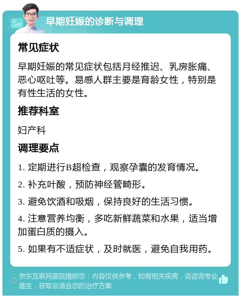 早期妊娠的诊断与调理 常见症状 早期妊娠的常见症状包括月经推迟、乳房胀痛、恶心呕吐等。易感人群主要是育龄女性，特别是有性生活的女性。 推荐科室 妇产科 调理要点 1. 定期进行B超检查，观察孕囊的发育情况。 2. 补充叶酸，预防神经管畸形。 3. 避免饮酒和吸烟，保持良好的生活习惯。 4. 注意营养均衡，多吃新鲜蔬菜和水果，适当增加蛋白质的摄入。 5. 如果有不适症状，及时就医，避免自我用药。