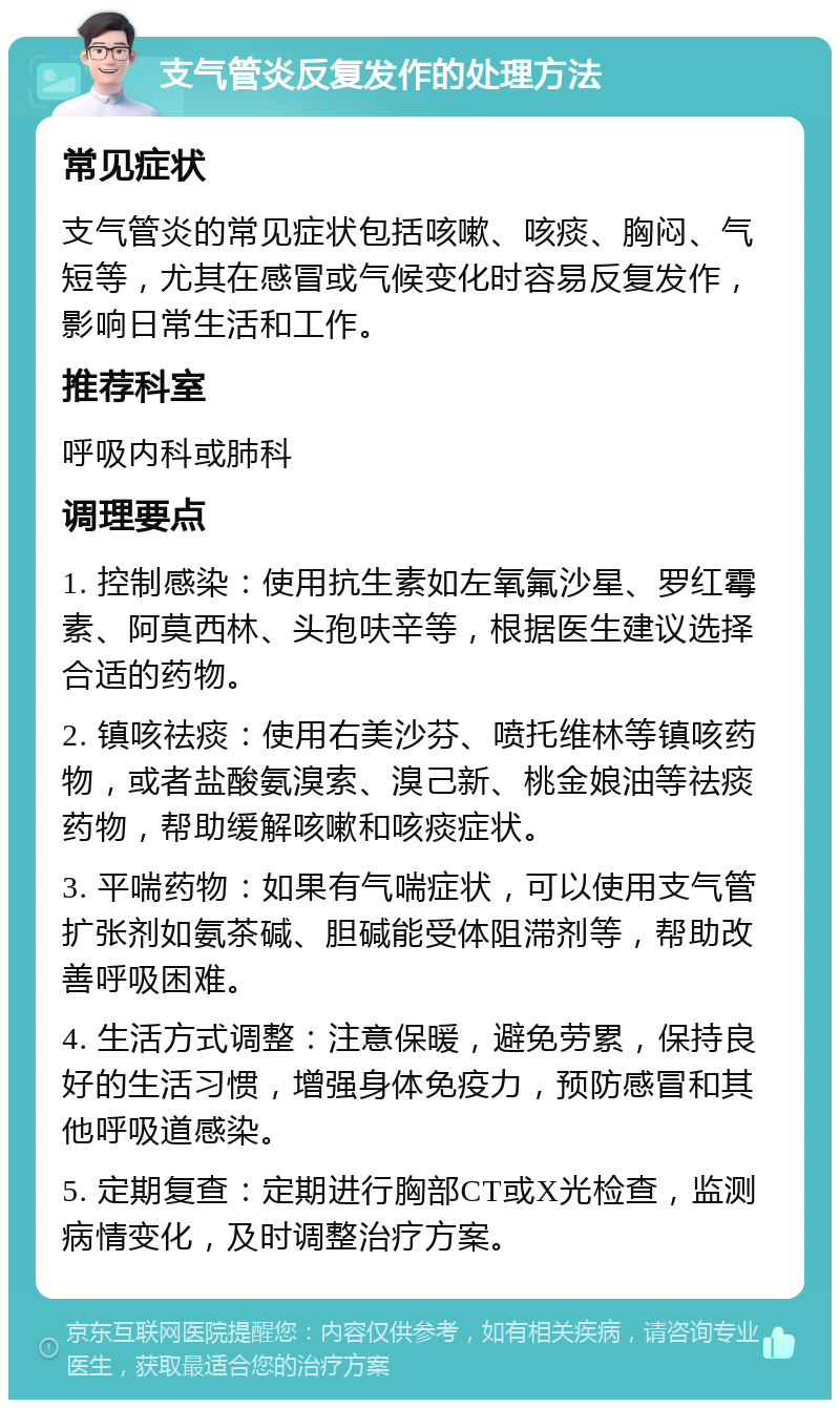 支气管炎反复发作的处理方法 常见症状 支气管炎的常见症状包括咳嗽、咳痰、胸闷、气短等，尤其在感冒或气候变化时容易反复发作，影响日常生活和工作。 推荐科室 呼吸内科或肺科 调理要点 1. 控制感染：使用抗生素如左氧氟沙星、罗红霉素、阿莫西林、头孢呋辛等，根据医生建议选择合适的药物。 2. 镇咳祛痰：使用右美沙芬、喷托维林等镇咳药物，或者盐酸氨溴索、溴己新、桃金娘油等祛痰药物，帮助缓解咳嗽和咳痰症状。 3. 平喘药物：如果有气喘症状，可以使用支气管扩张剂如氨茶碱、胆碱能受体阻滞剂等，帮助改善呼吸困难。 4. 生活方式调整：注意保暖，避免劳累，保持良好的生活习惯，增强身体免疫力，预防感冒和其他呼吸道感染。 5. 定期复查：定期进行胸部CT或X光检查，监测病情变化，及时调整治疗方案。