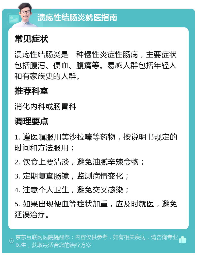 溃疡性结肠炎就医指南 常见症状 溃疡性结肠炎是一种慢性炎症性肠病，主要症状包括腹泻、便血、腹痛等。易感人群包括年轻人和有家族史的人群。 推荐科室 消化内科或肠胃科 调理要点 1. 遵医嘱服用美沙拉嗪等药物，按说明书规定的时间和方法服用； 2. 饮食上要清淡，避免油腻辛辣食物； 3. 定期复查肠镜，监测病情变化； 4. 注意个人卫生，避免交叉感染； 5. 如果出现便血等症状加重，应及时就医，避免延误治疗。