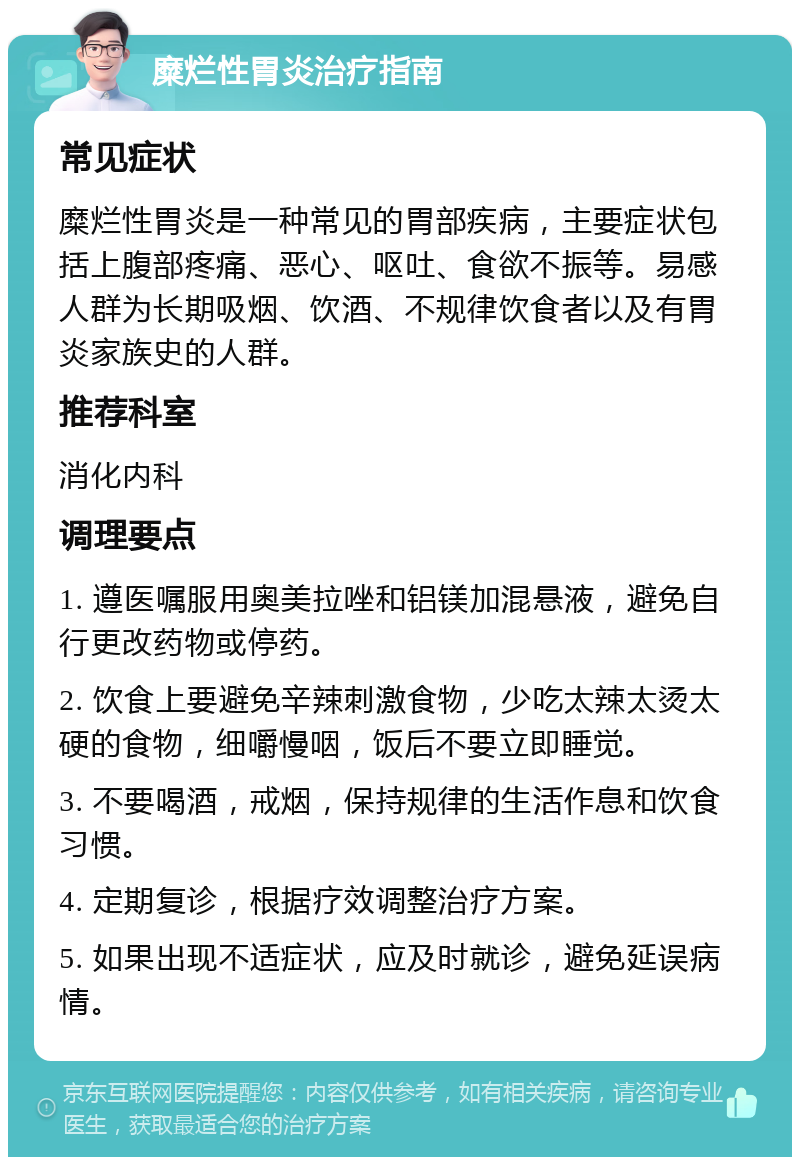 糜烂性胃炎治疗指南 常见症状 糜烂性胃炎是一种常见的胃部疾病，主要症状包括上腹部疼痛、恶心、呕吐、食欲不振等。易感人群为长期吸烟、饮酒、不规律饮食者以及有胃炎家族史的人群。 推荐科室 消化内科 调理要点 1. 遵医嘱服用奥美拉唑和铝镁加混悬液，避免自行更改药物或停药。 2. 饮食上要避免辛辣刺激食物，少吃太辣太烫太硬的食物，细嚼慢咽，饭后不要立即睡觉。 3. 不要喝酒，戒烟，保持规律的生活作息和饮食习惯。 4. 定期复诊，根据疗效调整治疗方案。 5. 如果出现不适症状，应及时就诊，避免延误病情。