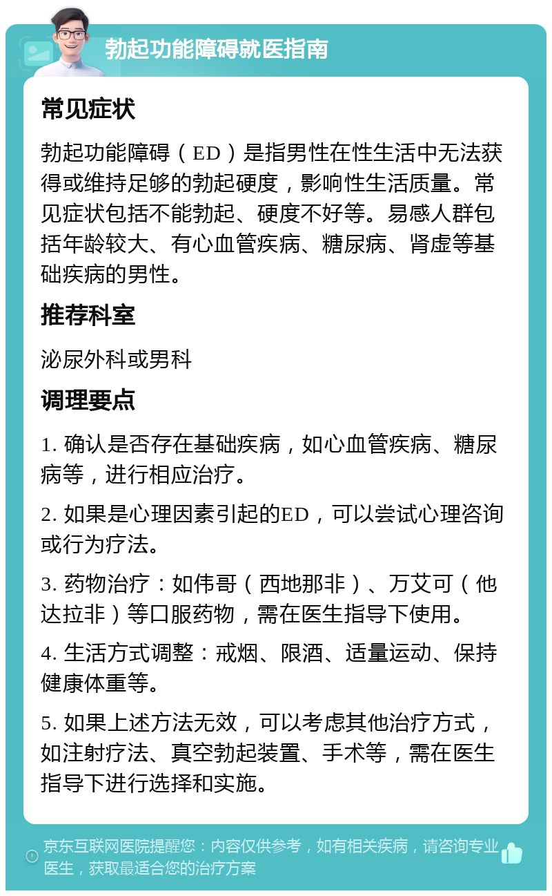 勃起功能障碍就医指南 常见症状 勃起功能障碍（ED）是指男性在性生活中无法获得或维持足够的勃起硬度，影响性生活质量。常见症状包括不能勃起、硬度不好等。易感人群包括年龄较大、有心血管疾病、糖尿病、肾虚等基础疾病的男性。 推荐科室 泌尿外科或男科 调理要点 1. 确认是否存在基础疾病，如心血管疾病、糖尿病等，进行相应治疗。 2. 如果是心理因素引起的ED，可以尝试心理咨询或行为疗法。 3. 药物治疗：如伟哥（西地那非）、万艾可（他达拉非）等口服药物，需在医生指导下使用。 4. 生活方式调整：戒烟、限酒、适量运动、保持健康体重等。 5. 如果上述方法无效，可以考虑其他治疗方式，如注射疗法、真空勃起装置、手术等，需在医生指导下进行选择和实施。