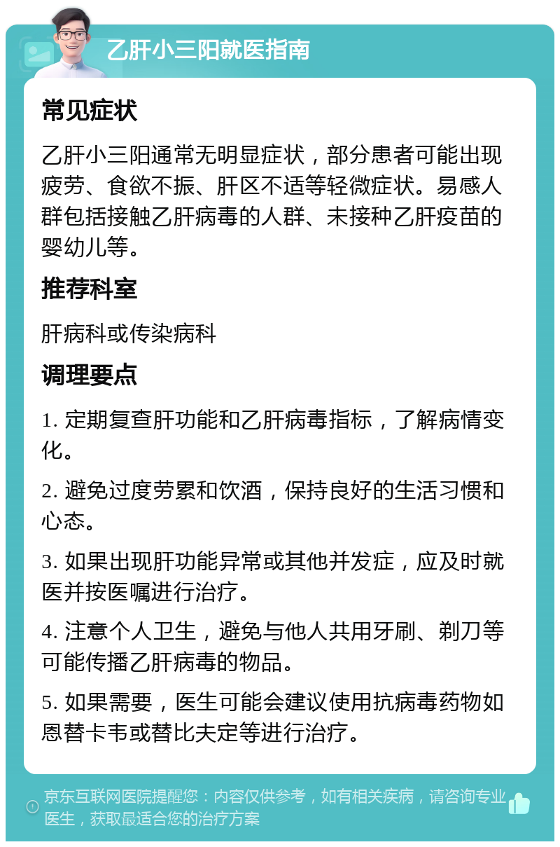 乙肝小三阳就医指南 常见症状 乙肝小三阳通常无明显症状，部分患者可能出现疲劳、食欲不振、肝区不适等轻微症状。易感人群包括接触乙肝病毒的人群、未接种乙肝疫苗的婴幼儿等。 推荐科室 肝病科或传染病科 调理要点 1. 定期复查肝功能和乙肝病毒指标，了解病情变化。 2. 避免过度劳累和饮酒，保持良好的生活习惯和心态。 3. 如果出现肝功能异常或其他并发症，应及时就医并按医嘱进行治疗。 4. 注意个人卫生，避免与他人共用牙刷、剃刀等可能传播乙肝病毒的物品。 5. 如果需要，医生可能会建议使用抗病毒药物如恩替卡韦或替比夫定等进行治疗。