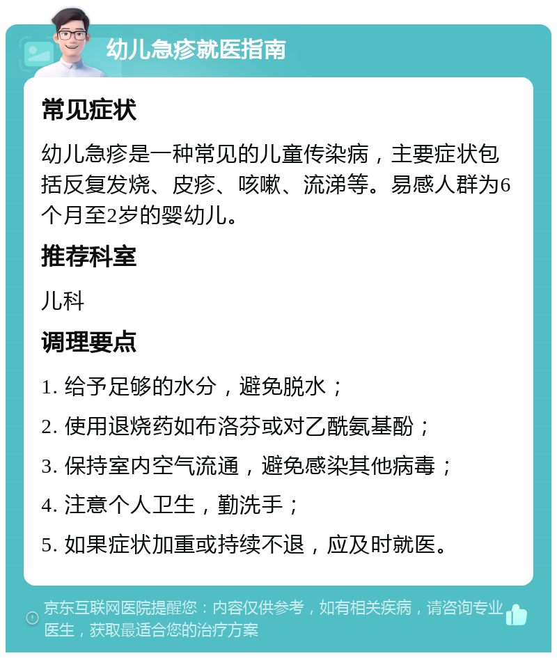 幼儿急疹就医指南 常见症状 幼儿急疹是一种常见的儿童传染病，主要症状包括反复发烧、皮疹、咳嗽、流涕等。易感人群为6个月至2岁的婴幼儿。 推荐科室 儿科 调理要点 1. 给予足够的水分，避免脱水； 2. 使用退烧药如布洛芬或对乙酰氨基酚； 3. 保持室内空气流通，避免感染其他病毒； 4. 注意个人卫生，勤洗手； 5. 如果症状加重或持续不退，应及时就医。