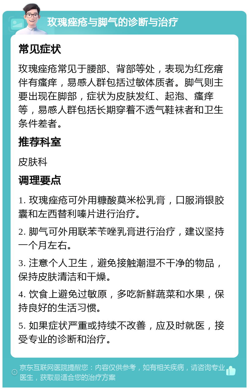 玫瑰痤疮与脚气的诊断与治疗 常见症状 玫瑰痤疮常见于腰部、背部等处，表现为红疙瘩伴有瘙痒，易感人群包括过敏体质者。脚气则主要出现在脚部，症状为皮肤发红、起泡、瘙痒等，易感人群包括长期穿着不透气鞋袜者和卫生条件差者。 推荐科室 皮肤科 调理要点 1. 玫瑰痤疮可外用糠酸莫米松乳膏，口服消银胶囊和左西替利嗪片进行治疗。 2. 脚气可外用联苯苄唑乳膏进行治疗，建议坚持一个月左右。 3. 注意个人卫生，避免接触潮湿不干净的物品，保持皮肤清洁和干燥。 4. 饮食上避免过敏原，多吃新鲜蔬菜和水果，保持良好的生活习惯。 5. 如果症状严重或持续不改善，应及时就医，接受专业的诊断和治疗。