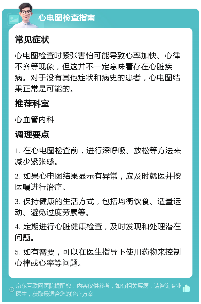 心电图检查指南 常见症状 心电图检查时紧张害怕可能导致心率加快、心律不齐等现象，但这并不一定意味着存在心脏疾病。对于没有其他症状和病史的患者，心电图结果正常是可能的。 推荐科室 心血管内科 调理要点 1. 在心电图检查前，进行深呼吸、放松等方法来减少紧张感。 2. 如果心电图结果显示有异常，应及时就医并按医嘱进行治疗。 3. 保持健康的生活方式，包括均衡饮食、适量运动、避免过度劳累等。 4. 定期进行心脏健康检查，及时发现和处理潜在问题。 5. 如有需要，可以在医生指导下使用药物来控制心律或心率等问题。