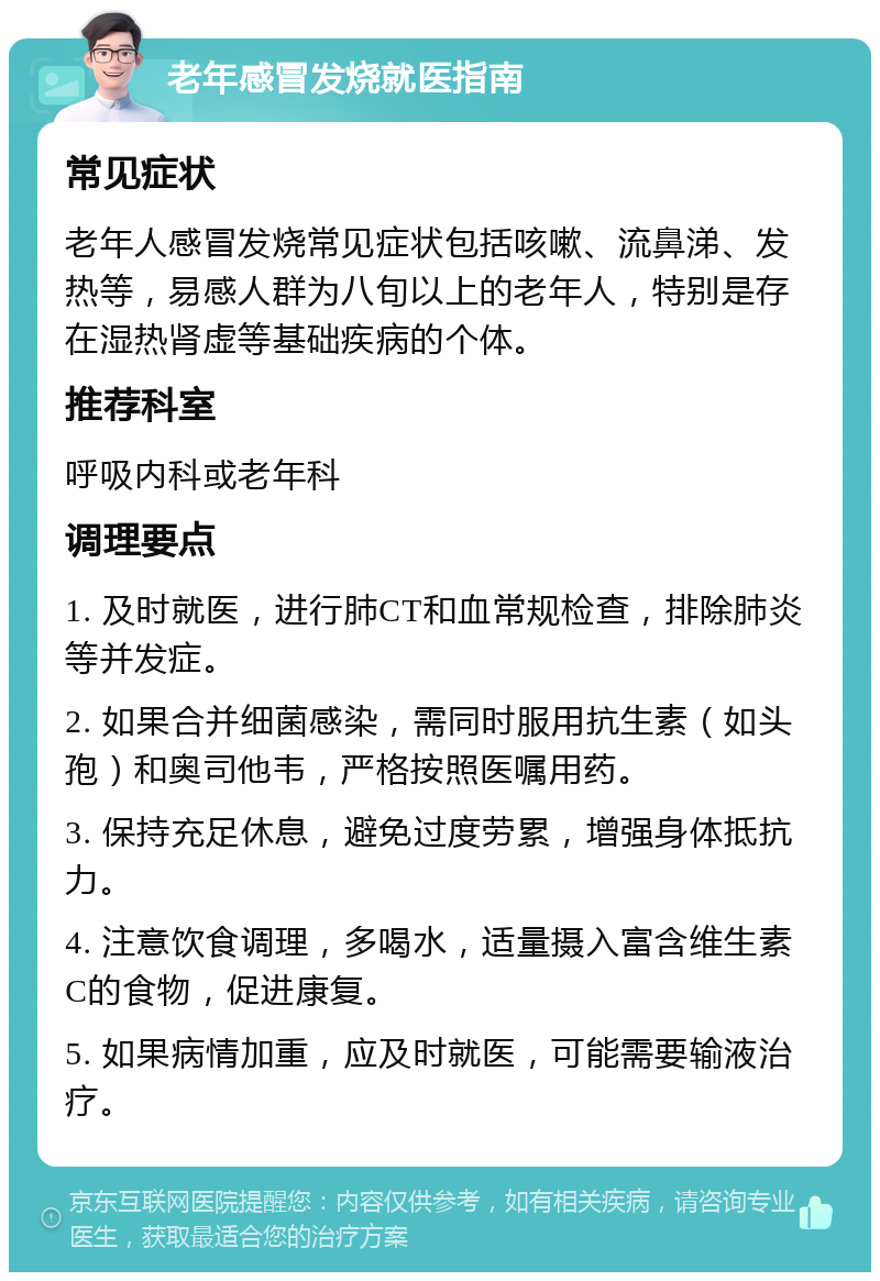 老年感冒发烧就医指南 常见症状 老年人感冒发烧常见症状包括咳嗽、流鼻涕、发热等，易感人群为八旬以上的老年人，特别是存在湿热肾虚等基础疾病的个体。 推荐科室 呼吸内科或老年科 调理要点 1. 及时就医，进行肺CT和血常规检查，排除肺炎等并发症。 2. 如果合并细菌感染，需同时服用抗生素（如头孢）和奥司他韦，严格按照医嘱用药。 3. 保持充足休息，避免过度劳累，增强身体抵抗力。 4. 注意饮食调理，多喝水，适量摄入富含维生素C的食物，促进康复。 5. 如果病情加重，应及时就医，可能需要输液治疗。