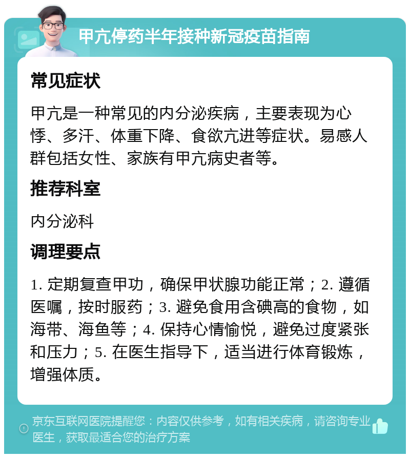 甲亢停药半年接种新冠疫苗指南 常见症状 甲亢是一种常见的内分泌疾病，主要表现为心悸、多汗、体重下降、食欲亢进等症状。易感人群包括女性、家族有甲亢病史者等。 推荐科室 内分泌科 调理要点 1. 定期复查甲功，确保甲状腺功能正常；2. 遵循医嘱，按时服药；3. 避免食用含碘高的食物，如海带、海鱼等；4. 保持心情愉悦，避免过度紧张和压力；5. 在医生指导下，适当进行体育锻炼，增强体质。