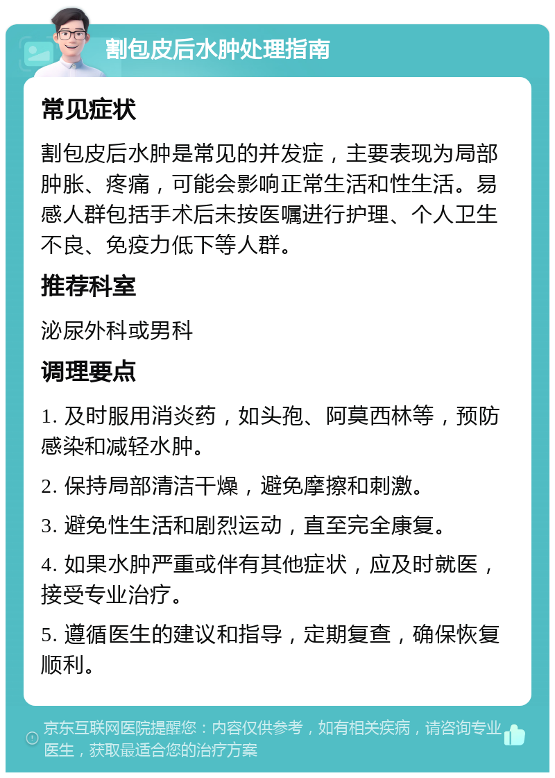 割包皮后水肿处理指南 常见症状 割包皮后水肿是常见的并发症，主要表现为局部肿胀、疼痛，可能会影响正常生活和性生活。易感人群包括手术后未按医嘱进行护理、个人卫生不良、免疫力低下等人群。 推荐科室 泌尿外科或男科 调理要点 1. 及时服用消炎药，如头孢、阿莫西林等，预防感染和减轻水肿。 2. 保持局部清洁干燥，避免摩擦和刺激。 3. 避免性生活和剧烈运动，直至完全康复。 4. 如果水肿严重或伴有其他症状，应及时就医，接受专业治疗。 5. 遵循医生的建议和指导，定期复查，确保恢复顺利。