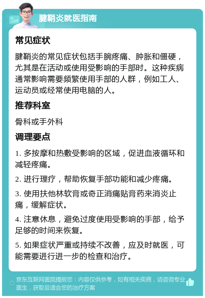 腱鞘炎就医指南 常见症状 腱鞘炎的常见症状包括手腕疼痛、肿胀和僵硬，尤其是在活动或使用受影响的手部时。这种疾病通常影响需要频繁使用手部的人群，例如工人、运动员或经常使用电脑的人。 推荐科室 骨科或手外科 调理要点 1. 多按摩和热敷受影响的区域，促进血液循环和减轻疼痛。 2. 进行理疗，帮助恢复手部功能和减少疼痛。 3. 使用扶他林软膏或奇正消痛贴膏药来消炎止痛，缓解症状。 4. 注意休息，避免过度使用受影响的手部，给予足够的时间来恢复。 5. 如果症状严重或持续不改善，应及时就医，可能需要进行进一步的检查和治疗。