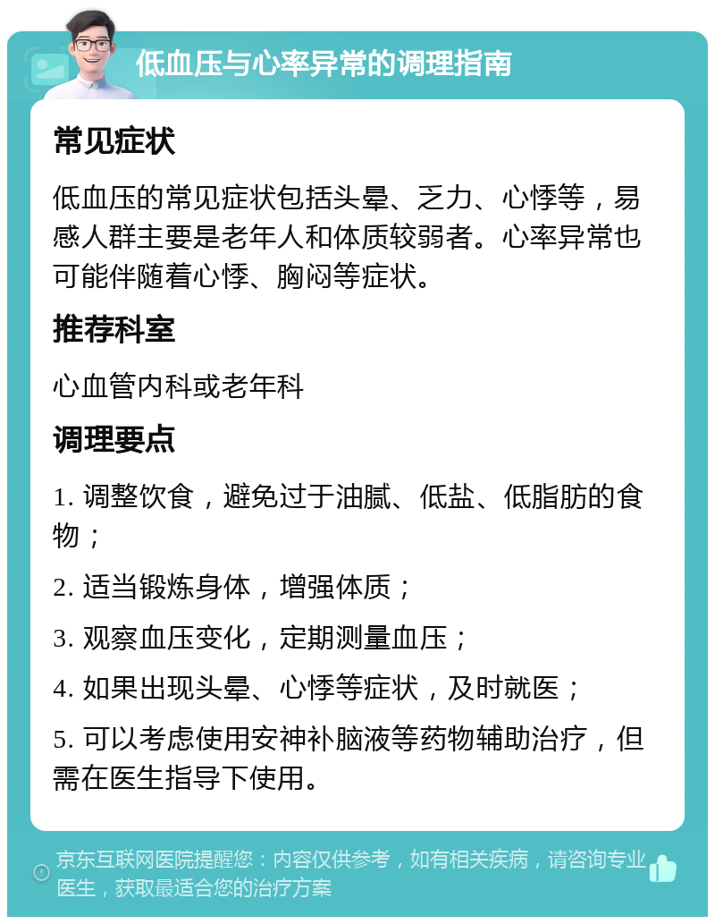 低血压与心率异常的调理指南 常见症状 低血压的常见症状包括头晕、乏力、心悸等，易感人群主要是老年人和体质较弱者。心率异常也可能伴随着心悸、胸闷等症状。 推荐科室 心血管内科或老年科 调理要点 1. 调整饮食，避免过于油腻、低盐、低脂肪的食物； 2. 适当锻炼身体，增强体质； 3. 观察血压变化，定期测量血压； 4. 如果出现头晕、心悸等症状，及时就医； 5. 可以考虑使用安神补脑液等药物辅助治疗，但需在医生指导下使用。