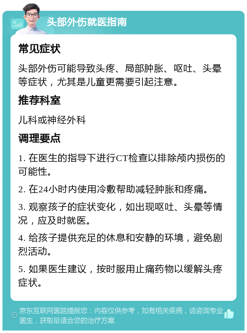 头部外伤就医指南 常见症状 头部外伤可能导致头疼、局部肿胀、呕吐、头晕等症状，尤其是儿童更需要引起注意。 推荐科室 儿科或神经外科 调理要点 1. 在医生的指导下进行CT检查以排除颅内损伤的可能性。 2. 在24小时内使用冷敷帮助减轻肿胀和疼痛。 3. 观察孩子的症状变化，如出现呕吐、头晕等情况，应及时就医。 4. 给孩子提供充足的休息和安静的环境，避免剧烈活动。 5. 如果医生建议，按时服用止痛药物以缓解头疼症状。