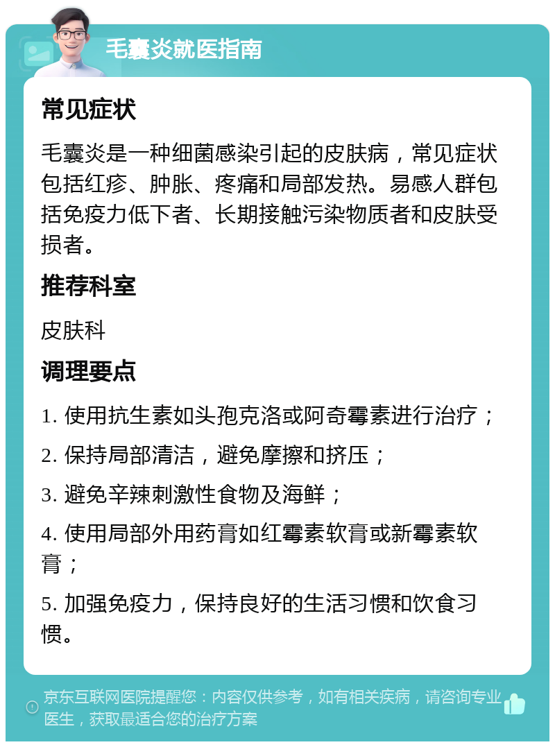 毛囊炎就医指南 常见症状 毛囊炎是一种细菌感染引起的皮肤病，常见症状包括红疹、肿胀、疼痛和局部发热。易感人群包括免疫力低下者、长期接触污染物质者和皮肤受损者。 推荐科室 皮肤科 调理要点 1. 使用抗生素如头孢克洛或阿奇霉素进行治疗； 2. 保持局部清洁，避免摩擦和挤压； 3. 避免辛辣刺激性食物及海鲜； 4. 使用局部外用药膏如红霉素软膏或新霉素软膏； 5. 加强免疫力，保持良好的生活习惯和饮食习惯。