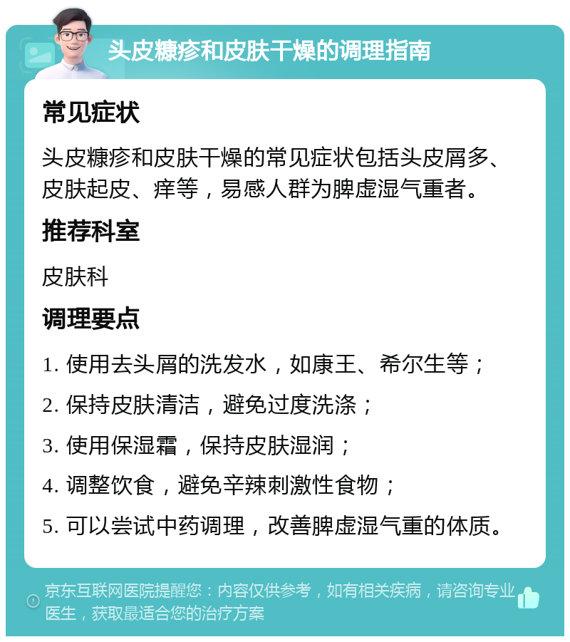 头皮糠疹和皮肤干燥的调理指南 常见症状 头皮糠疹和皮肤干燥的常见症状包括头皮屑多、皮肤起皮、痒等，易感人群为脾虚湿气重者。 推荐科室 皮肤科 调理要点 1. 使用去头屑的洗发水，如康王、希尔生等； 2. 保持皮肤清洁，避免过度洗涤； 3. 使用保湿霜，保持皮肤湿润； 4. 调整饮食，避免辛辣刺激性食物； 5. 可以尝试中药调理，改善脾虚湿气重的体质。