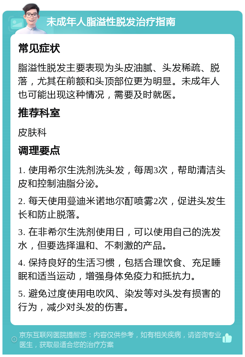 未成年人脂溢性脱发治疗指南 常见症状 脂溢性脱发主要表现为头皮油腻、头发稀疏、脱落，尤其在前额和头顶部位更为明显。未成年人也可能出现这种情况，需要及时就医。 推荐科室 皮肤科 调理要点 1. 使用希尔生洗剂洗头发，每周3次，帮助清洁头皮和控制油脂分泌。 2. 每天使用蔓迪米诺地尔酊喷雾2次，促进头发生长和防止脱落。 3. 在非希尔生洗剂使用日，可以使用自己的洗发水，但要选择温和、不刺激的产品。 4. 保持良好的生活习惯，包括合理饮食、充足睡眠和适当运动，增强身体免疫力和抵抗力。 5. 避免过度使用电吹风、染发等对头发有损害的行为，减少对头发的伤害。