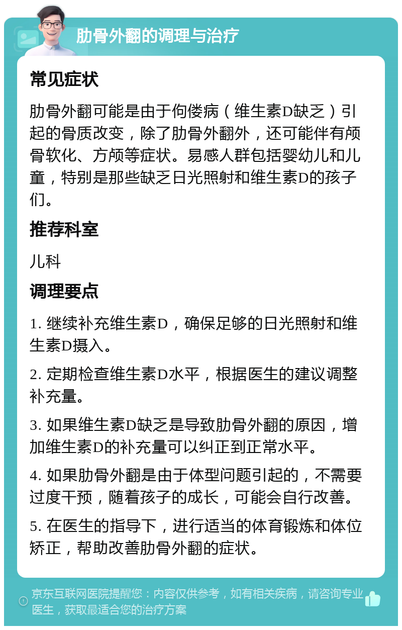 肋骨外翻的调理与治疗 常见症状 肋骨外翻可能是由于佝偻病（维生素D缺乏）引起的骨质改变，除了肋骨外翻外，还可能伴有颅骨软化、方颅等症状。易感人群包括婴幼儿和儿童，特别是那些缺乏日光照射和维生素D的孩子们。 推荐科室 儿科 调理要点 1. 继续补充维生素D，确保足够的日光照射和维生素D摄入。 2. 定期检查维生素D水平，根据医生的建议调整补充量。 3. 如果维生素D缺乏是导致肋骨外翻的原因，增加维生素D的补充量可以纠正到正常水平。 4. 如果肋骨外翻是由于体型问题引起的，不需要过度干预，随着孩子的成长，可能会自行改善。 5. 在医生的指导下，进行适当的体育锻炼和体位矫正，帮助改善肋骨外翻的症状。