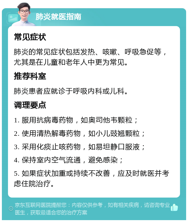 肺炎就医指南 常见症状 肺炎的常见症状包括发热、咳嗽、呼吸急促等，尤其是在儿童和老年人中更为常见。 推荐科室 肺炎患者应就诊于呼吸内科或儿科。 调理要点 1. 服用抗病毒药物，如奥司他韦颗粒； 2. 使用清热解毒药物，如小儿豉翘颗粒； 3. 采用化痰止咳药物，如易坦静口服液； 4. 保持室内空气流通，避免感染； 5. 如果症状加重或持续不改善，应及时就医并考虑住院治疗。