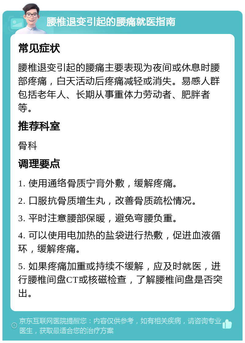 腰椎退变引起的腰痛就医指南 常见症状 腰椎退变引起的腰痛主要表现为夜间或休息时腰部疼痛，白天活动后疼痛减轻或消失。易感人群包括老年人、长期从事重体力劳动者、肥胖者等。 推荐科室 骨科 调理要点 1. 使用通络骨质宁膏外敷，缓解疼痛。 2. 口服抗骨质增生丸，改善骨质疏松情况。 3. 平时注意腰部保暖，避免弯腰负重。 4. 可以使用电加热的盐袋进行热敷，促进血液循环，缓解疼痛。 5. 如果疼痛加重或持续不缓解，应及时就医，进行腰椎间盘CT或核磁检查，了解腰椎间盘是否突出。