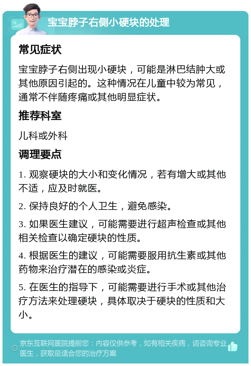 宝宝脖子右侧小硬块的处理 常见症状 宝宝脖子右侧出现小硬块，可能是淋巴结肿大或其他原因引起的。这种情况在儿童中较为常见，通常不伴随疼痛或其他明显症状。 推荐科室 儿科或外科 调理要点 1. 观察硬块的大小和变化情况，若有增大或其他不适，应及时就医。 2. 保持良好的个人卫生，避免感染。 3. 如果医生建议，可能需要进行超声检查或其他相关检查以确定硬块的性质。 4. 根据医生的建议，可能需要服用抗生素或其他药物来治疗潜在的感染或炎症。 5. 在医生的指导下，可能需要进行手术或其他治疗方法来处理硬块，具体取决于硬块的性质和大小。