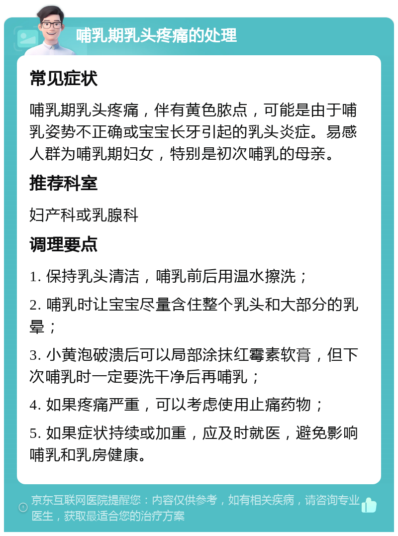 哺乳期乳头疼痛的处理 常见症状 哺乳期乳头疼痛，伴有黄色脓点，可能是由于哺乳姿势不正确或宝宝长牙引起的乳头炎症。易感人群为哺乳期妇女，特别是初次哺乳的母亲。 推荐科室 妇产科或乳腺科 调理要点 1. 保持乳头清洁，哺乳前后用温水擦洗； 2. 哺乳时让宝宝尽量含住整个乳头和大部分的乳晕； 3. 小黄泡破溃后可以局部涂抹红霉素软膏，但下次哺乳时一定要洗干净后再哺乳； 4. 如果疼痛严重，可以考虑使用止痛药物； 5. 如果症状持续或加重，应及时就医，避免影响哺乳和乳房健康。